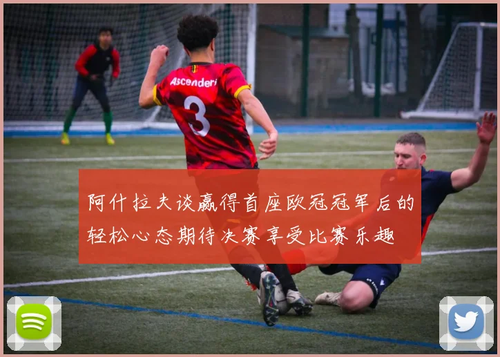 阿什拉夫谈赢得首座欧冠冠军后的轻松心态期待决赛享受比赛乐趣