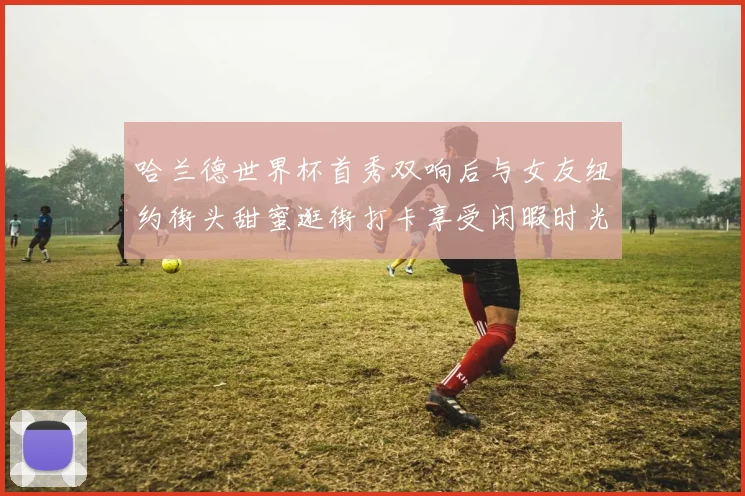 哈兰德世界杯首秀双响后与女友纽约街头甜蜜逛街打卡享受闲暇时光