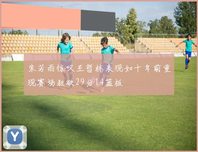 朱芳雨惊叹王哲林表现如十年前重现赛场狂砍29分14篮板