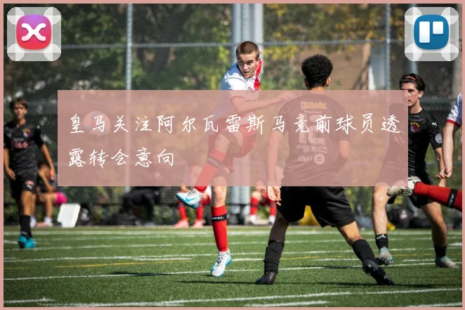 皇马关注阿尔瓦雷斯马竞前球员透露转会意向