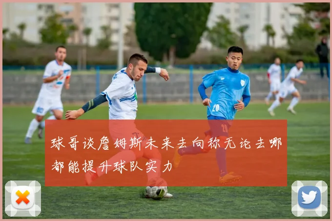 球哥谈詹姆斯未来去向称无论去哪都能提升球队实力