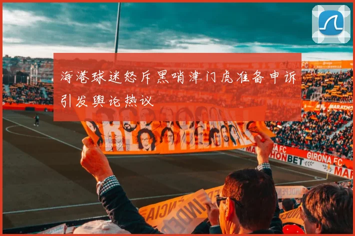 海港球迷怒斥黑哨津门虎准备申诉引发舆论热议