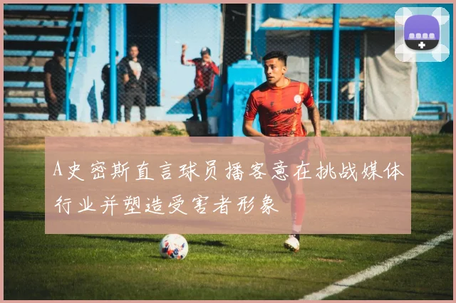 A史密斯直言球员播客意在挑战媒体行业并塑造受害者形象