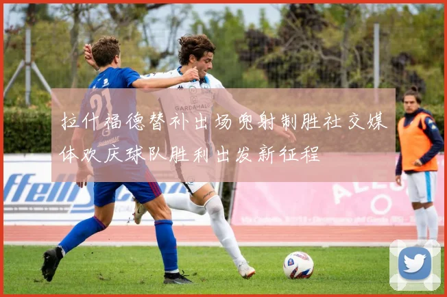 拉什福德替补出场兜射制胜社交媒体欢庆球队胜利出发新征程