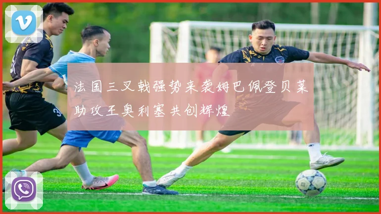法国三叉戟强势来袭姆巴佩登贝莱助攻王奥利塞共创辉煌