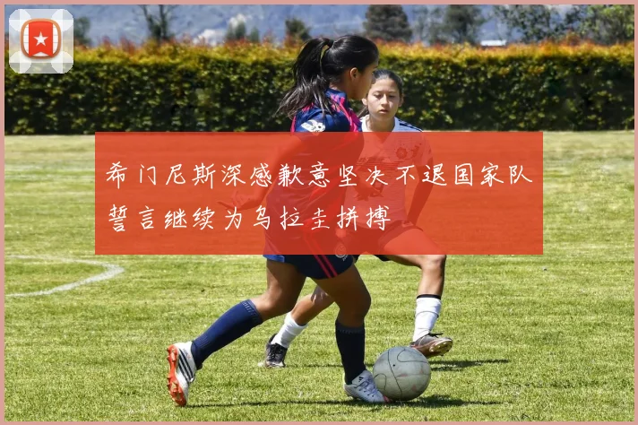 希门尼斯深感歉意坚决不退国家队誓言继续为乌拉圭拼搏