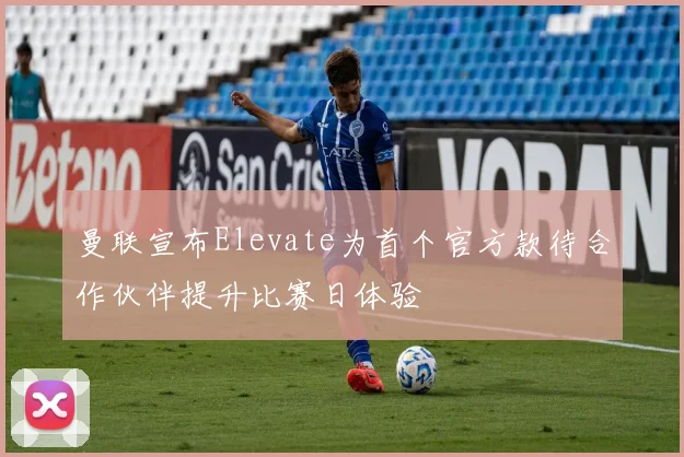 曼联宣布Elevate为首个官方款待合作伙伴提升比赛日体验