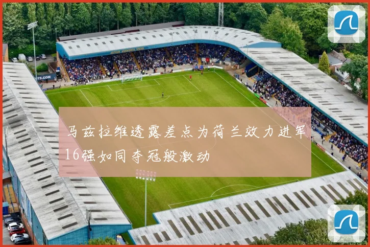 马兹拉维透露差点为荷兰效力进军16强如同夺冠般激动
