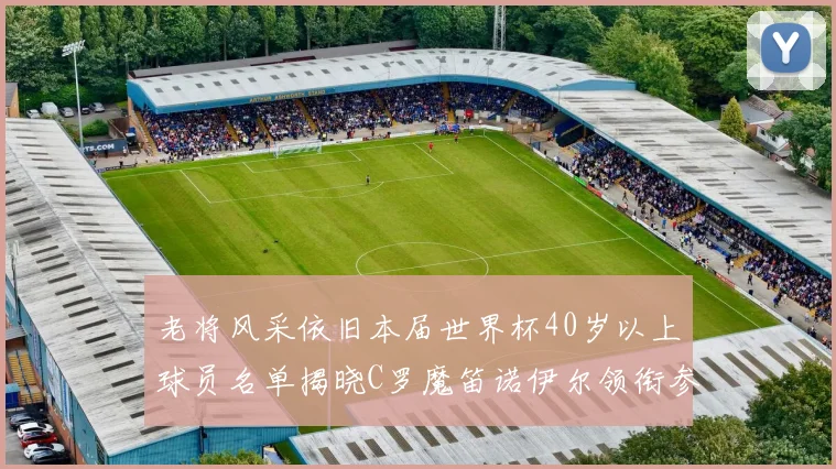 老将风采依旧本届世界杯40岁以上球员名单揭晓C罗魔笛诺伊尔领衔参赛