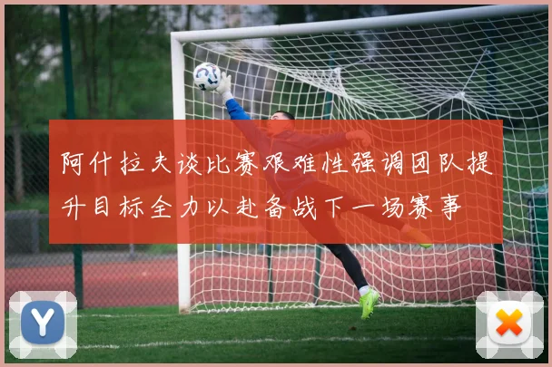 阿什拉夫谈比赛艰难性强调团队提升目标全力以赴备战下一场赛事