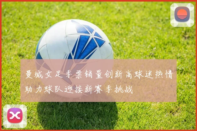 曼城女足季票销量创新高球迷热情助力球队迎接新赛季挑战