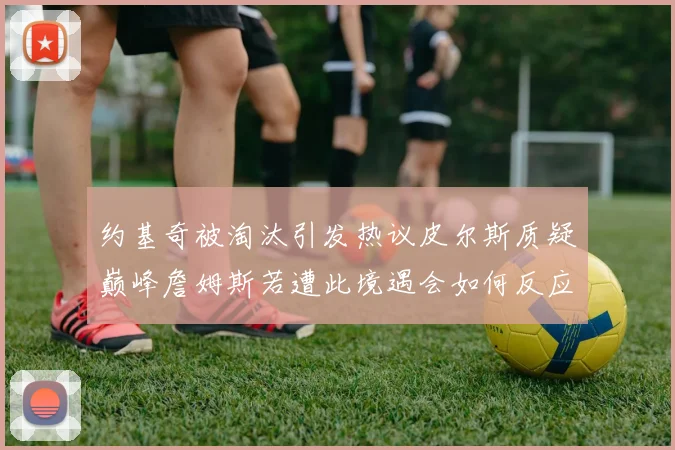 约基奇被淘汰引发热议皮尔斯质疑巅峰詹姆斯若遭此境遇会如何反应