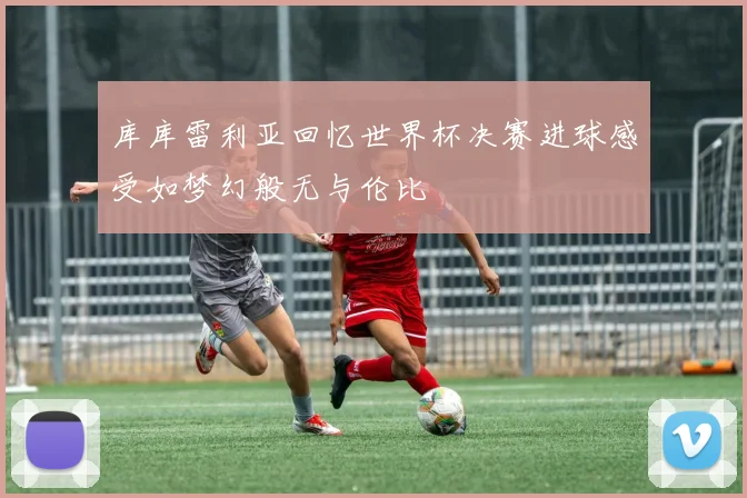 库库雷利亚回忆世界杯决赛进球感受如梦幻般无与伦比