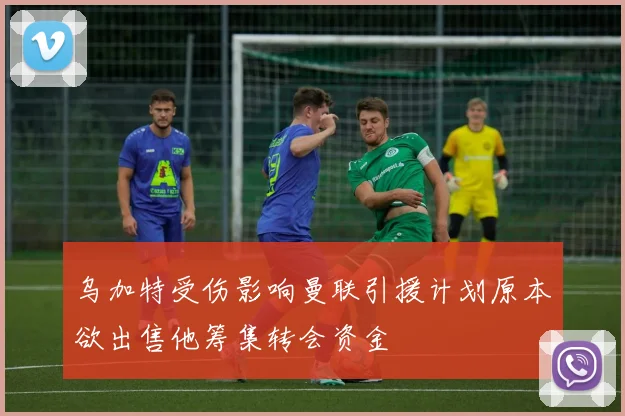 乌加特受伤影响曼联引援计划原本欲出售他筹集转会资金