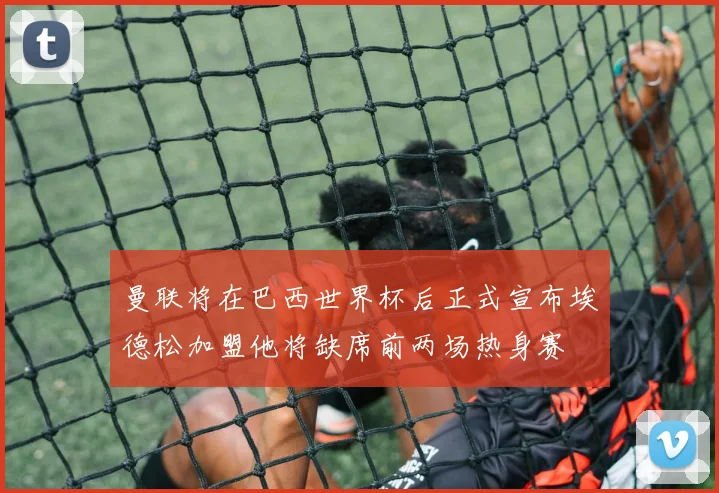 曼联将在巴西世界杯后正式宣布埃德松加盟他将缺席前两场热身赛