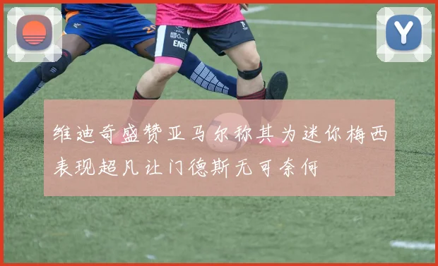 维迪奇盛赞亚马尔称其为迷你梅西表现超凡让门德斯无可奈何