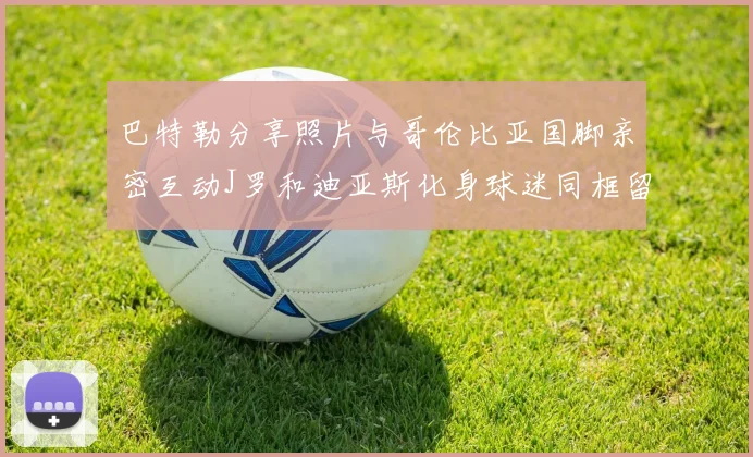 巴特勒分享照片与哥伦比亚国脚亲密互动J罗和迪亚斯化身球迷同框留念
