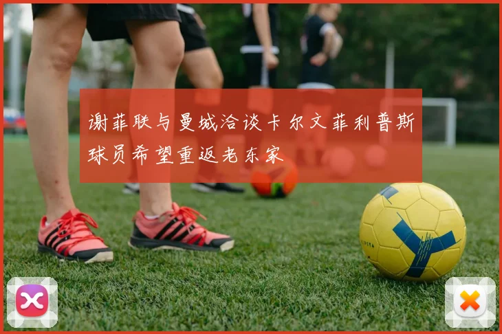 谢菲联与曼城洽谈卡尔文菲利普斯球员希望重返老东家