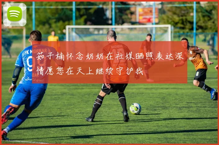 茹子楠怀念奶奶在社媒晒照表达深情愿您在天上继续守护我