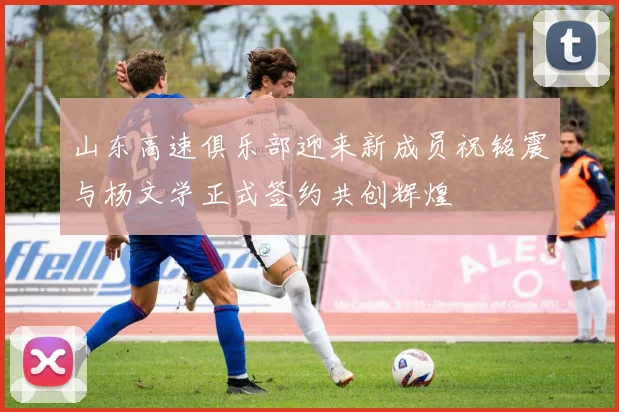 山东高速俱乐部迎来新成员祝铭震与杨文学正式签约共创辉煌