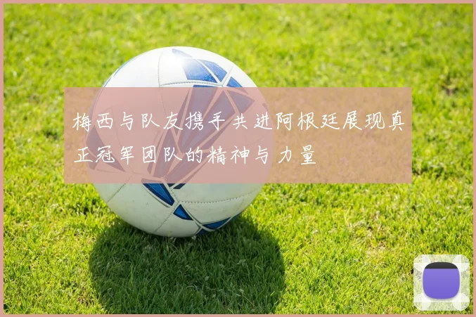 梅西与队友携手共进阿根廷展现真正冠军团队的精神与力量